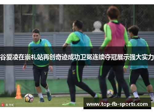 谷爱凌在崇礼站再创奇迹成功卫冕连续夺冠展示强大实力