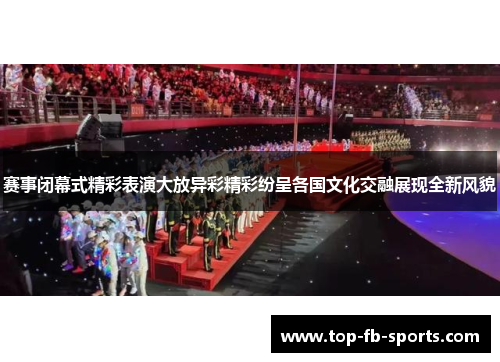 赛事闭幕式精彩表演大放异彩精彩纷呈各国文化交融展现全新风貌