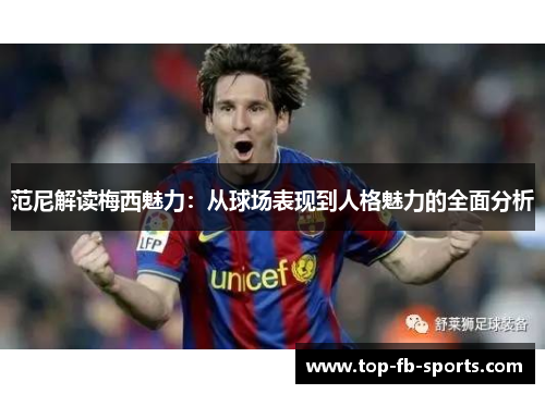 范尼解读梅西魅力：从球场表现到人格魅力的全面分析